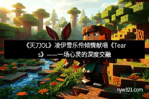 《天刀OL》凌伊雪乐伶倾情献唱《Tears》——一场心灵的深度交融